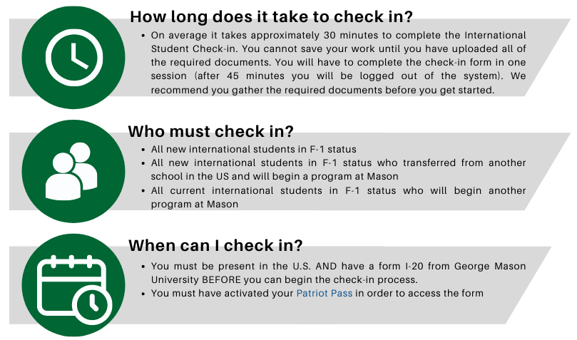 HOW LONG DOES IT TAKE TO COMPLETE THE FORM? On average it takes approximately 30 minutes to complete the International Student Check-in. You cannot save your work until you have uploaded all of the required documents. You will have to complete the check-in form in one session (after 45 minutes you will be logged out of the system). We recommend you gather the required documents before you get started. WHO MUST CHECK IN? All new international students in F-1 status All new international students in F-1 status who transferred from another school in the US and will begin a program at Mason All current international students in F-1 status who will begin another program at Mason WHEN CAN I CHECK IN? You must be present in the U.S. AND have a form I-20 from George Mason University BEFORE you can begin the check-in process. You must have activated your Patriot Pass in order to access the form
